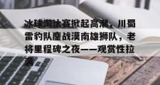 AYX-冰球淘汰赛掀起高潮，川蜀雷豹队鏖战漠南雄狮队，老将里程碑之夜——观赏性拉满的简单介绍